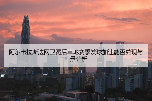 阿尔卡拉斯法网卫冕后草地赛季发球加速能否兑现与前景分析